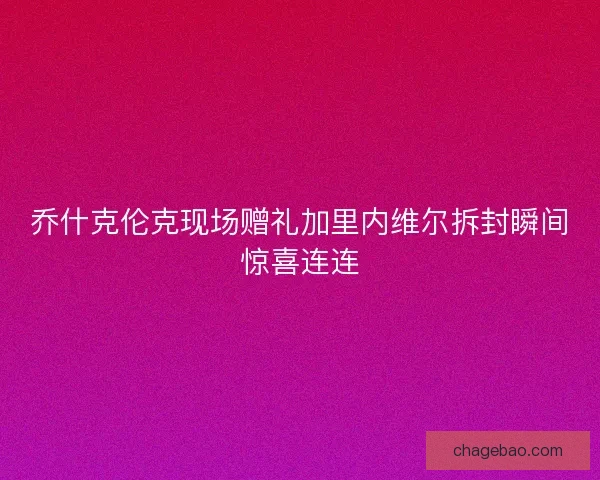 乔什克伦克现场赠礼加里内维尔拆封瞬间惊喜连连