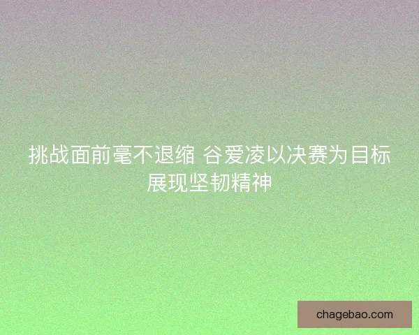 挑战面前毫不退缩 谷爱凌以决赛为目标展现坚韧精神